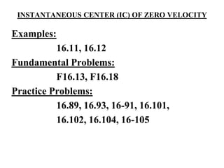 INSTANTANEOUS CENTER (IC) OF ZERO VELOCITY
Examples:
16.11, 16.12
Fundamental Problems:
F16.13, F16.18
Practice Problems:
16.89, 16.93, 16-91, 16.101,
16.102, 16.104, 16-105
 