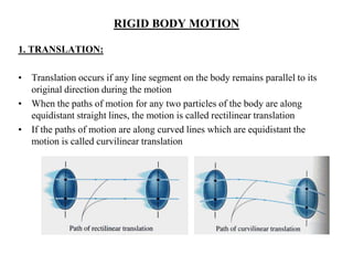 RIGID BODY MOTION
1. TRANSLATION:
• Translation occurs if any line segment on the body remains parallel to its
original direction during the motion
• When the paths of motion for any two particles of the body are along
equidistant straight lines, the motion is called rectilinear translation
• If the paths of motion are along curved lines which are equidistant the
motion is called curvilinear translation
 