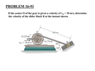 PROBLEM 16-91
If the center O of the gear is given a velocity of vO = 10 m/s, determine
the velocity of the slider block B at the instant shown.
 
