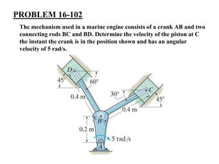 PROBLEM 16-102
The mechanism used in a marine engine consists of a crank AB and two
connecting rods BC and BD. Determine the velocity of the piston at C
the instant the crank is in the position shown and has an angular
velocity of 5 rad/s.
 