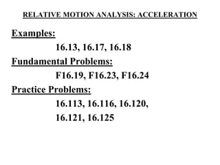RELATIVE MOTION ANALYSIS: ACCELERATION
Examples:
16.13, 16.17, 16.18
Fundamental Problems:
F16.19, F16.23, F16.24
Practice Problems:
16.113, 16.116, 16.120,
16.121, 16.125
 
