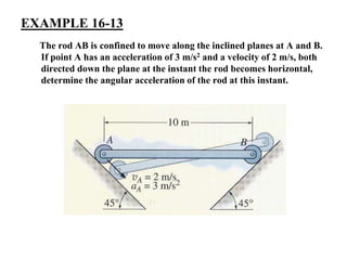 EXAMPLE 16-13
The rod AB is confined to move along the inclined planes at A and B.
If point A has an acceleration of 3 m/s2 and a velocity of 2 m/s, both
directed down the plane at the instant the rod becomes horizontal,
determine the angular acceleration of the rod at this instant.
 
