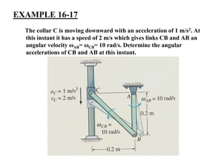 EXAMPLE 16-17
The collar C is moving downward with an acceleration of 1 m/s2. At
this instant it has a speed of 2 m/s which gives links CB and AB an
angular velocity ωAB= ωCB= 10 rad/s. Determine the angular
accelerations of CB and AB at this instant.
 