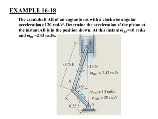 EXAMPLE 16-18
The crankshaft AB of an engine turns with a clockwise angular
acceleration of 20 rad/s2. Determine the acceleration of the piston at
the instant AB is in the position shown. At this instant ωAB=10 rad/s
and ωBC=2.43 rad/s.
 