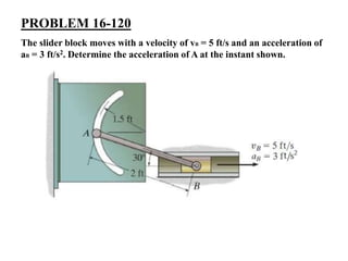 PROBLEM 16-120
The slider block moves with a velocity of vB = 5 ft/s and an acceleration of
aB = 3 ft/s2. Determine the acceleration of A at the instant shown.
 