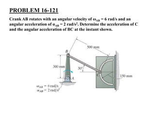 PROBLEM 16-121
Crank AB rotates with an angular velocity of ωAB = 6 rad/s and an
angular acceleration of αAB = 2 rad/s2. Determine the acceleration of C
and the angular acceleration of BC at the instant shown.
 