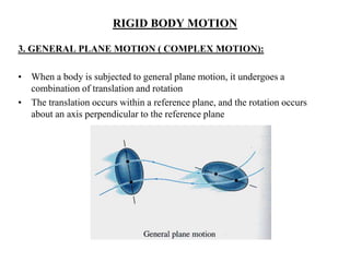 RIGID BODY MOTION
3. GENERAL PLANE MOTION ( COMPLEX MOTION):
• When a body is subjected to general plane motion, it undergoes a
combination of translation and rotation
• The translation occurs within a reference plane, and the rotation occurs
about an axis perpendicular to the reference plane
 