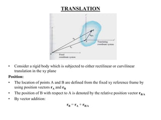 TRANSLATION
• Consider a rigid body which is subjected to either rectilinear or curvilinear
translation in the xy plane
Position:
• The location of points A and B are defined from the fixed xy reference frame by
using position vectors rA and rB
• The position of B with respect to A is denoted by the relative position vector rB/A
• By vector addition:
rB = rA + rB/A
 