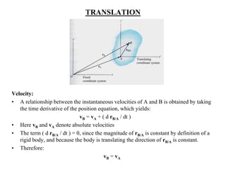 TRANSLATION
Velocity:
• A relationship between the instantaneous velocities of A and B is obtained by taking
the time derivative of the position equation, which yields:
vB = vA + ( d rB/A / dt )
• Here vB and vA denote absolute velocities
• The term ( d rB/A / dt ) = 0, since the magnitude of rB/A is constant by definition of a
rigid body, and because the body is translating the direction of rB/A is constant.
• Therefore:
vB = vA
 