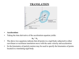 TRANSLATION
• Acceleration:
• Taking the time derivative of the acceleration equation yields:
aB = aA
• The above two equations indicate that all points in a rigid body subjected to either
curvilinear or rectilinear translation move with the same velocity and acceleration
• So the kinematics of particle motion may be used to specify the kinematics of points
located in a translating rigid body
 