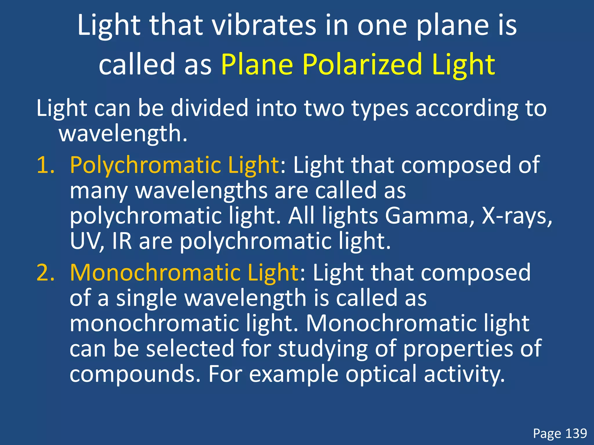 Light that vibrates in one plane is
called as Plane Polarized Light
Light can be divided into two types according to
wavelength.
1. Polychromatic Light: Light that composed of
many wavelengths are called as
polychromatic light. All lights Gamma, X-rays,
UV, IR are polychromatic light.
2. Monochromatic Light: Light that composed
of a single wavelength is called as
monochromatic light. Monochromatic light
can be selected for studying of properties of
compounds. For example optical activity.
Page 139
 