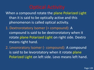 Optical Activity
When a compound rotate the plane Polarized Light
than it is said to be optically active and this
phenomenon is called optical activity.
1. Dextrorotatory Isomer (+ compound): A
compound is said to be dextrorotatory when it
rotate plane Polarized Light on right side. Dextro
means right hand.
2. Levororatory Isomer (- compound): A compound
is said to be levorotatory when it rotate plane
Polarized Light on left side. Levo means left hand.
Page 139
 