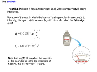 16.8  Decibels The  decibel  (dB) is a measurement unit used when comparing two sound intensities.  Because of the way in which the human hearing mechanism responds to intensity, it is appropriate to use a logarithmic scale called the  intensity level: Note that log(1)=0, so when the intensity  of the sound is equal to the threshold of  hearing, the intensity level is zero.  