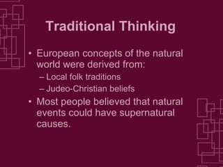 Traditional Thinking European concepts of the natural world were derived from: Local folk traditions Judeo-Christian beliefs Most people believed that natural events could have supernatural causes. 