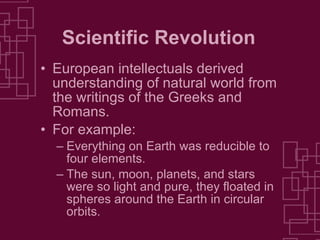 Scientific Revolution European intellectuals derived understanding of natural world from the writings of the Greeks and Romans. For example: Everything on Earth was reducible to four elements. The sun, moon, planets, and stars were so light and pure, they floated in spheres around the Earth in circular orbits. 