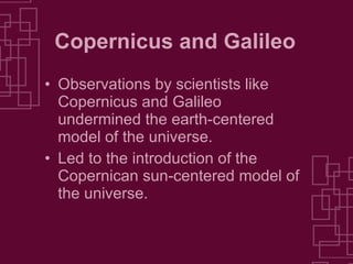 Copernicus and Galileo Observations by scientists like Copernicus and Galileo undermined the earth-centered model of the universe. Led to the introduction of the Copernican sun-centered model of the universe. 