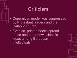Criticism Copernican model was suppressed by Protestant leaders and the Catholic church. Even so, printed books spread these and other new scientific ideas among European intellectuals. 