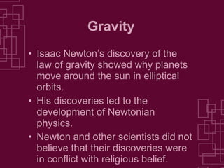Gravity Isaac Newton’s discovery of the law of gravity showed why planets move around the sun in elliptical orbits. His discoveries led to the development of Newtonian physics. Newton and other scientists did not believe that their discoveries were in conflict with religious belief. 