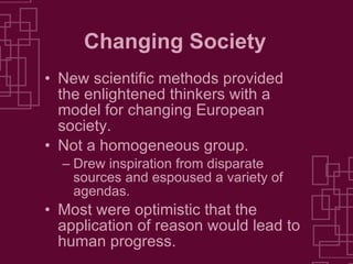 Changing Society New scientific methods provided the enlightened thinkers with a model for changing European society. Not a homogeneous group.  Drew inspiration from disparate sources and espoused a variety of agendas. Most were optimistic that the application of reason would lead to human progress. 