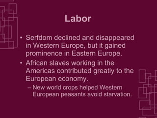Labor Serfdom declined and disappeared in Western Europe, but it gained prominence in Eastern Europe. African slaves working in the Americas contributed greatly to the European economy. New world crops helped Western European peasants avoid starvation. 