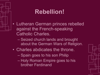 Rebellion! Lutheran German princes rebelled against the French-speaking Catholic Charles. Seized church lands and brought about the German Wars of Religion. Charles abdicates the throne. Spain goes to his son Philip Holy Roman Empire goes to his brother Ferdinand 