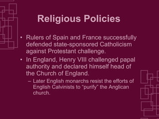 Religious Policies Rulers of Spain and France successfully defended state-sponsored Catholicism against Protestant challenge. In England, Henry VIII challenged papal authority and declared himself head of the Church of England.  Later English monarchs resist the efforts of English Calvinists to “purify” the Anglican church. 