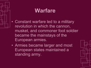 Warfare Constant warfare led to a military revolution in which the cannon, musket, and commoner foot soldier became the mainstays of the European armies. Armies became larger and most European states maintained a standing army. 