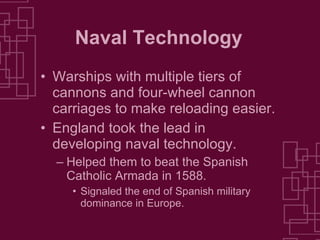 Naval Technology Warships with multiple tiers of cannons and four-wheel cannon carriages to make reloading easier. England took the lead in developing naval technology. Helped them to beat the Spanish Catholic Armada in 1588. Signaled the end of Spanish military dominance in Europe. 