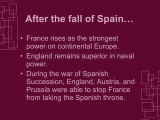 After the fall of Spain… France rises as the strongest power on continental Europe. England remains superior in naval power. During the war of Spanish Succession, England, Austria, and Prussia were able to stop France from taking the Spanish throne. 