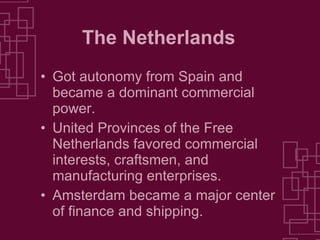 The Netherlands Got autonomy from Spain and became a dominant commercial power. United Provinces of the Free Netherlands favored commercial interests, craftsmen, and manufacturing enterprises. Amsterdam became a major center of finance and shipping. 