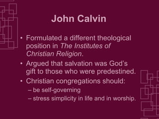 John Calvin Formulated a different theological position in  The Institutes of Christian Religion . Argued that salvation was God’s gift to those who were predestined. Christian congregations should: be self-governing stress simplicity in life and in worship. 