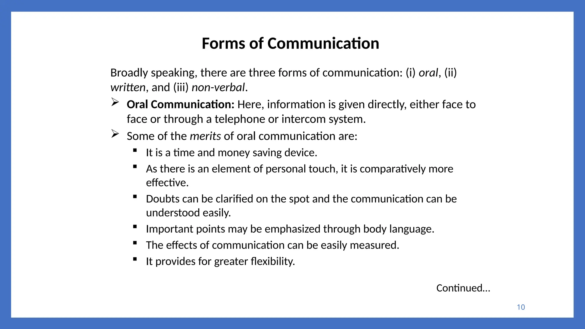 10
Forms of Communication
Broadly speaking, there are three forms of communication: (i) oral, (ii)
written, and (iii) non-verbal.
 Oral Communication: Here, information is given directly, either face to
face or through a telephone or intercom system.
 Some of the merits of oral communication are:
 It is a time and money saving device.
 As there is an element of personal touch, it is comparatively more
effective.
 Doubts can be clarified on the spot and the communication can be
understood easily.
 Important points may be emphasized through body language.
 The effects of communication can be easily measured.
 It provides for greater flexibility.
Continued…
 