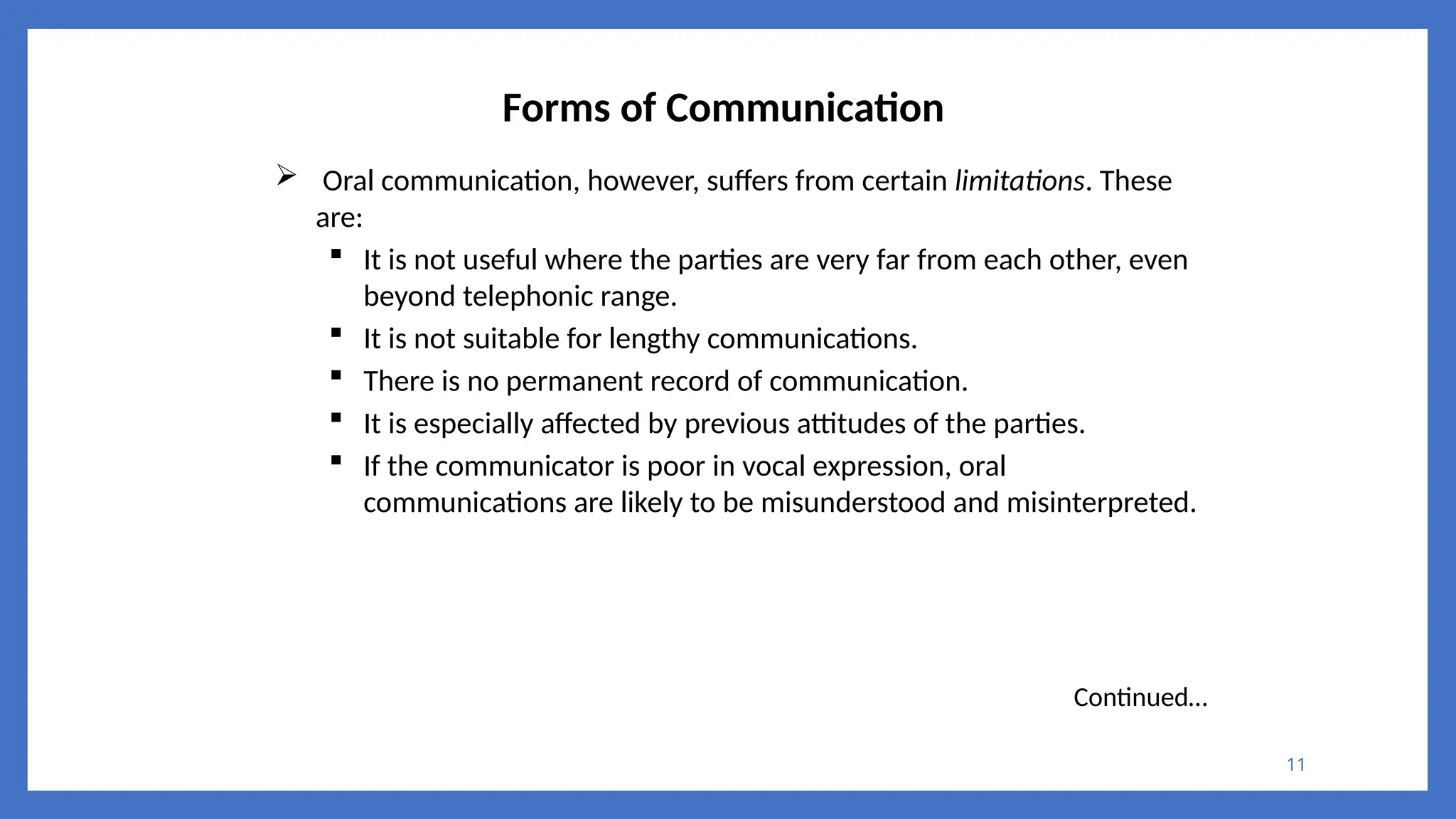 11
Forms of Communication
 Oral communication, however, suffers from certain limitations. These
are:
 It is not useful where the parties are very far from each other, even
beyond telephonic range.
 It is not suitable for lengthy communications.
 There is no permanent record of communication.
 It is especially affected by previous attitudes of the parties.
 If the communicator is poor in vocal expression, oral
communications are likely to be misunderstood and misinterpreted.
Continued…
 