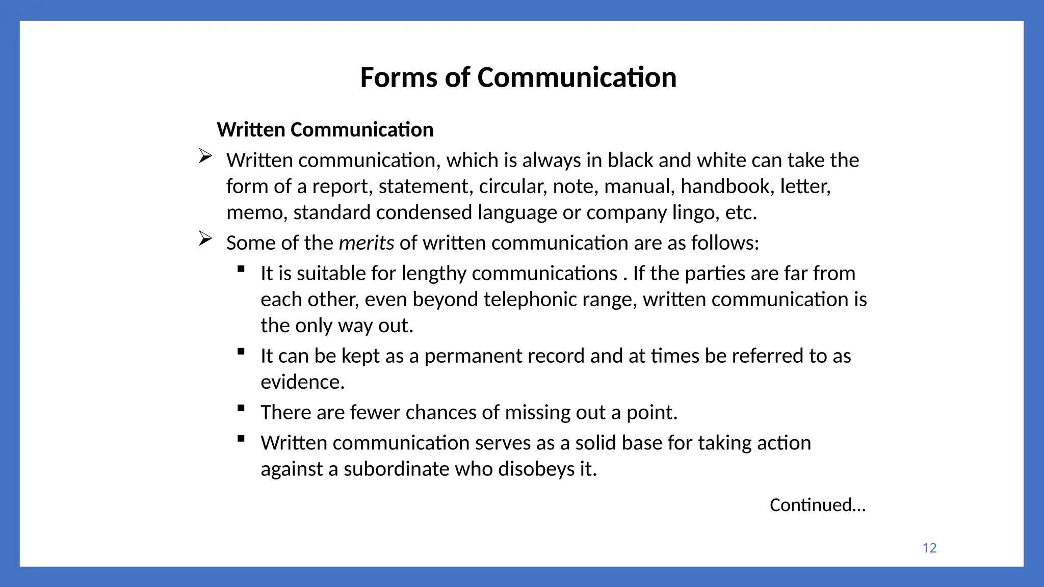 12
Forms of Communication
Written Communication
 Written communication, which is always in black and white can take the
form of a report, statement, circular, note, manual, handbook, letter,
memo, standard condensed language or company lingo, etc.
 Some of the merits of written communication are as follows:
 It is suitable for lengthy communications . If the parties are far from
each other, even beyond telephonic range, written communication is
the only way out.
 It can be kept as a permanent record and at times be referred to as
evidence.
 There are fewer chances of missing out a point.
 Written communication serves as a solid base for taking action
against a subordinate who disobeys it.
Continued…
 