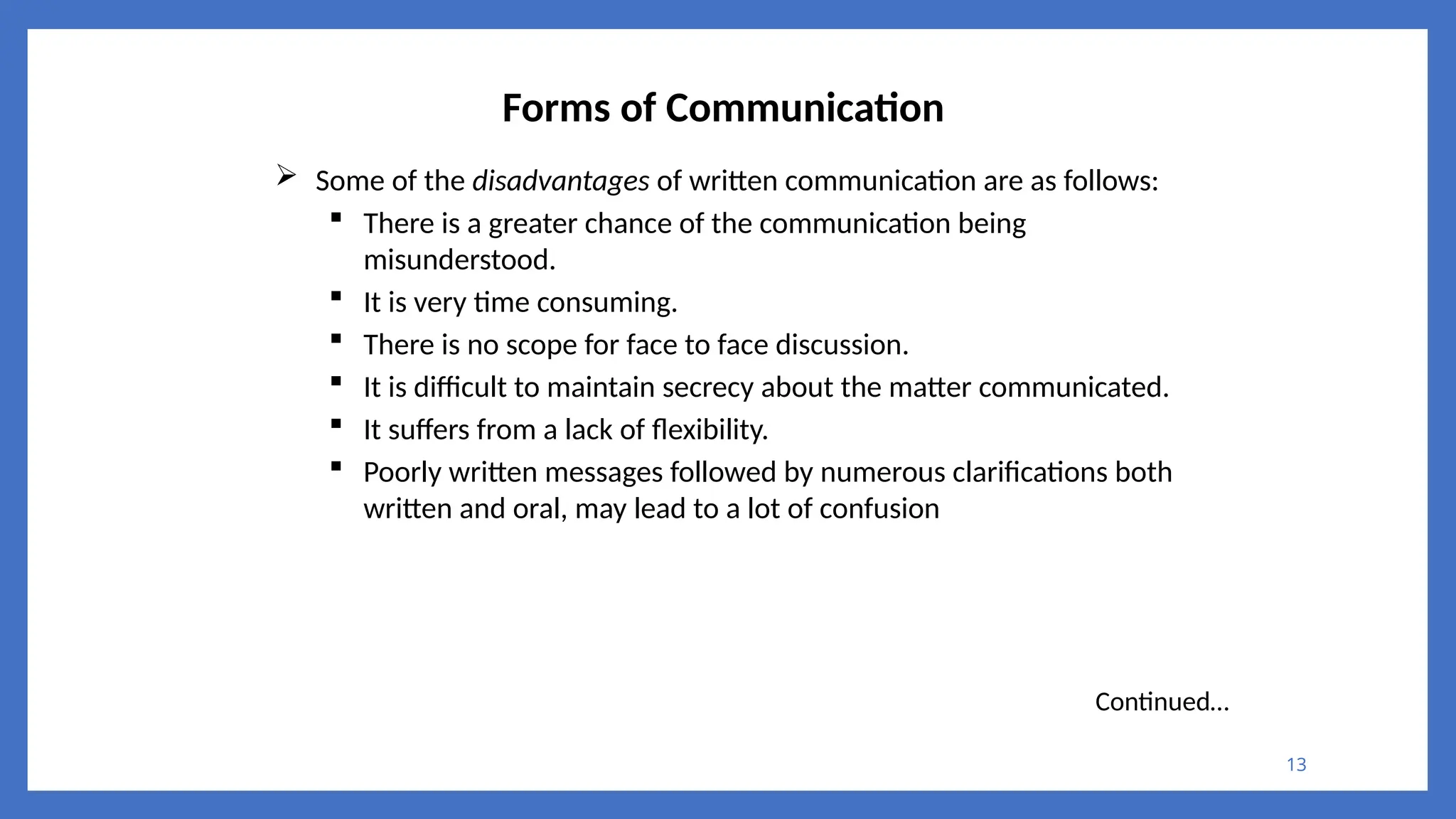 13
Forms of Communication
 Some of the disadvantages of written communication are as follows:
 There is a greater chance of the communication being
misunderstood.
 It is very time consuming.
 There is no scope for face to face discussion.
 It is difficult to maintain secrecy about the matter communicated.
 It suffers from a lack of flexibility.
 Poorly written messages followed by numerous clarifications both
written and oral, may lead to a lot of confusion
Continued…
 