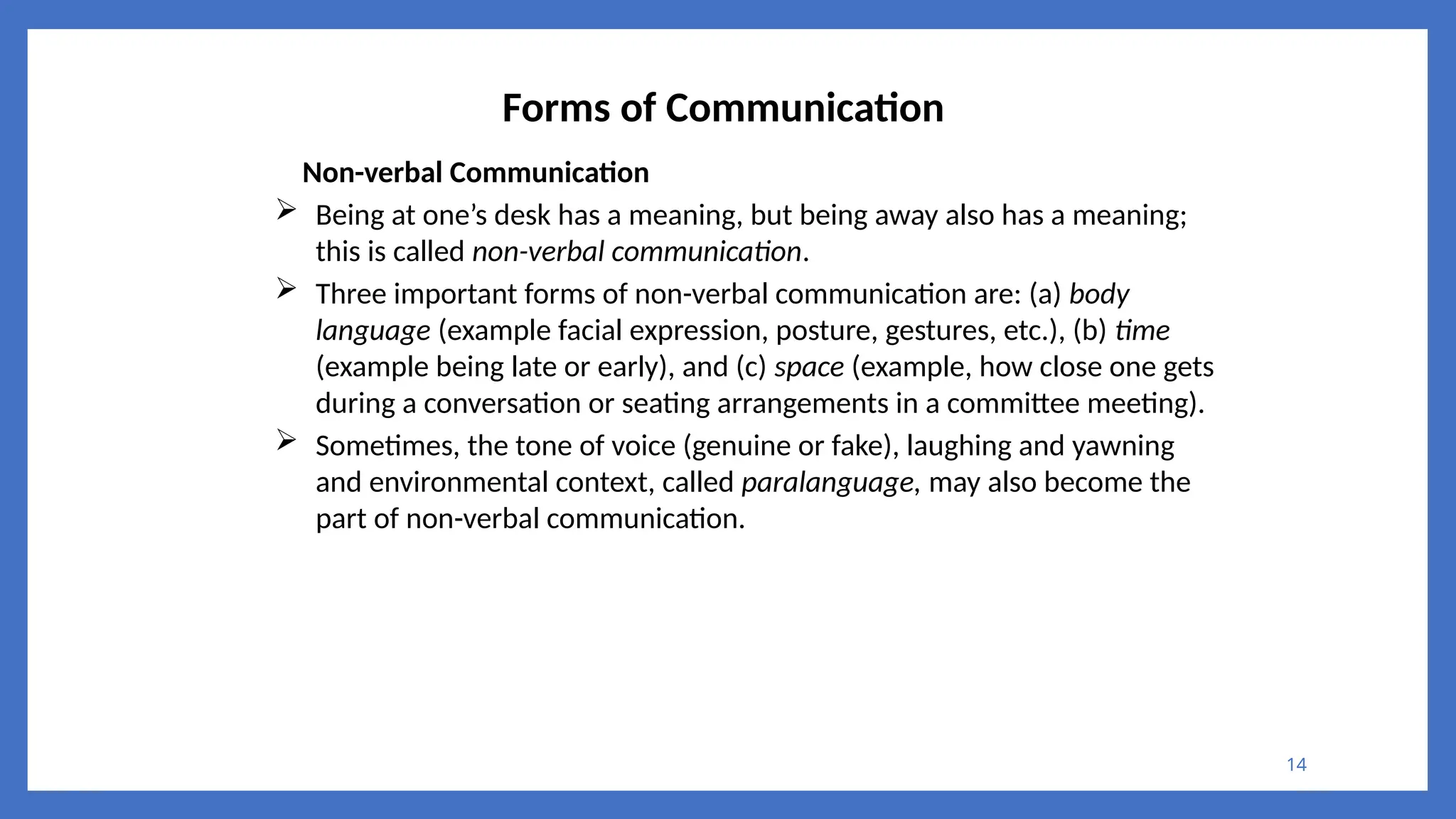 14
Forms of Communication
Non-verbal Communication
 Being at one’s desk has a meaning, but being away also has a meaning;
this is called non-verbal communication.
 Three important forms of non-verbal communication are: (a) body
language (example facial expression, posture, gestures, etc.), (b) time
(example being late or early), and (c) space (example, how close one gets
during a conversation or seating arrangements in a committee meeting).
 Sometimes, the tone of voice (genuine or fake), laughing and yawning
and environmental context, called paralanguage, may also become the
part of non-verbal communication.
 