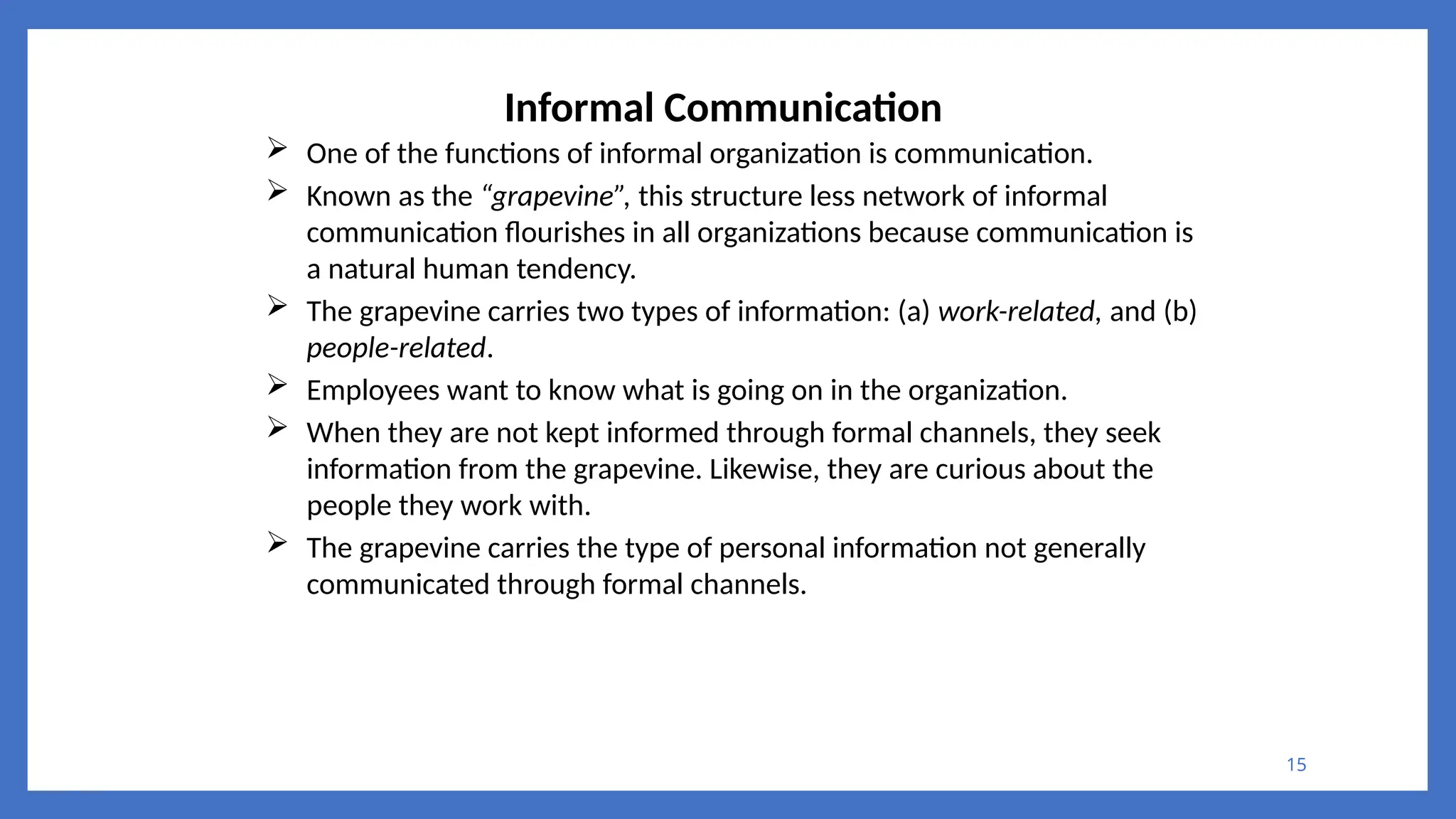 15
Informal Communication
 One of the functions of informal organization is communication.
 Known as the “grapevine”, this structure less network of informal
communication flourishes in all organizations because communication is
a natural human tendency.
 The grapevine carries two types of information: (a) work-related, and (b)
people-related.
 Employees want to know what is going on in the organization.
 When they are not kept informed through formal channels, they seek
information from the grapevine. Likewise, they are curious about the
people they work with.
 The grapevine carries the type of personal information not generally
communicated through formal channels.
 