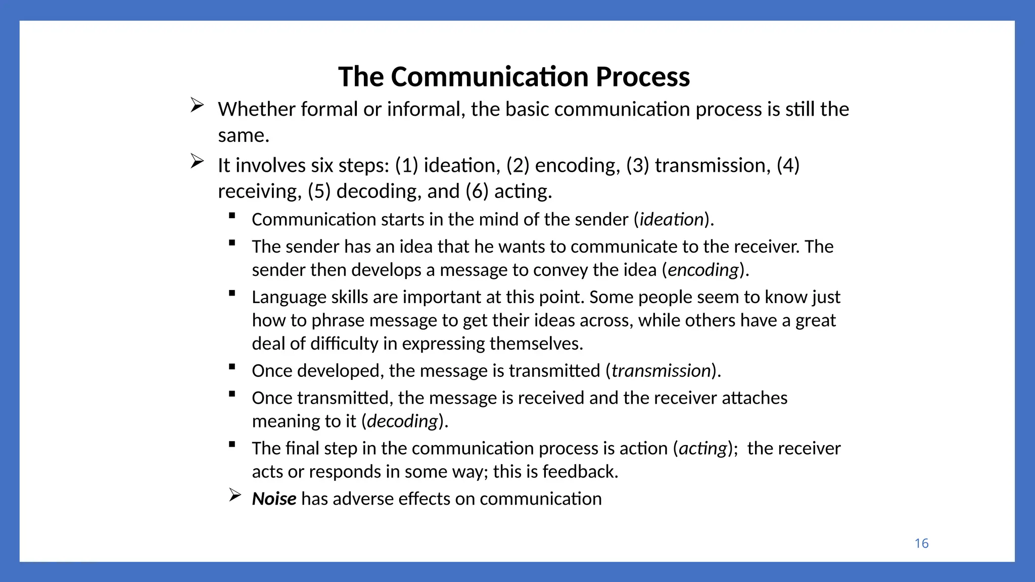 16
The Communication Process
 Whether formal or informal, the basic communication process is still the
same.
 It involves six steps: (1) ideation, (2) encoding, (3) transmission, (4)
receiving, (5) decoding, and (6) acting.
 Communication starts in the mind of the sender (ideation).
 The sender has an idea that he wants to communicate to the receiver. The
sender then develops a message to convey the idea (encoding).
 Language skills are important at this point. Some people seem to know just
how to phrase message to get their ideas across, while others have a great
deal of difficulty in expressing themselves.
 Once developed, the message is transmitted (transmission).
 Once transmitted, the message is received and the receiver attaches
meaning to it (decoding).
 The final step in the communication process is action (acting); the receiver
acts or responds in some way; this is feedback.
 Noise has adverse effects on communication
 
