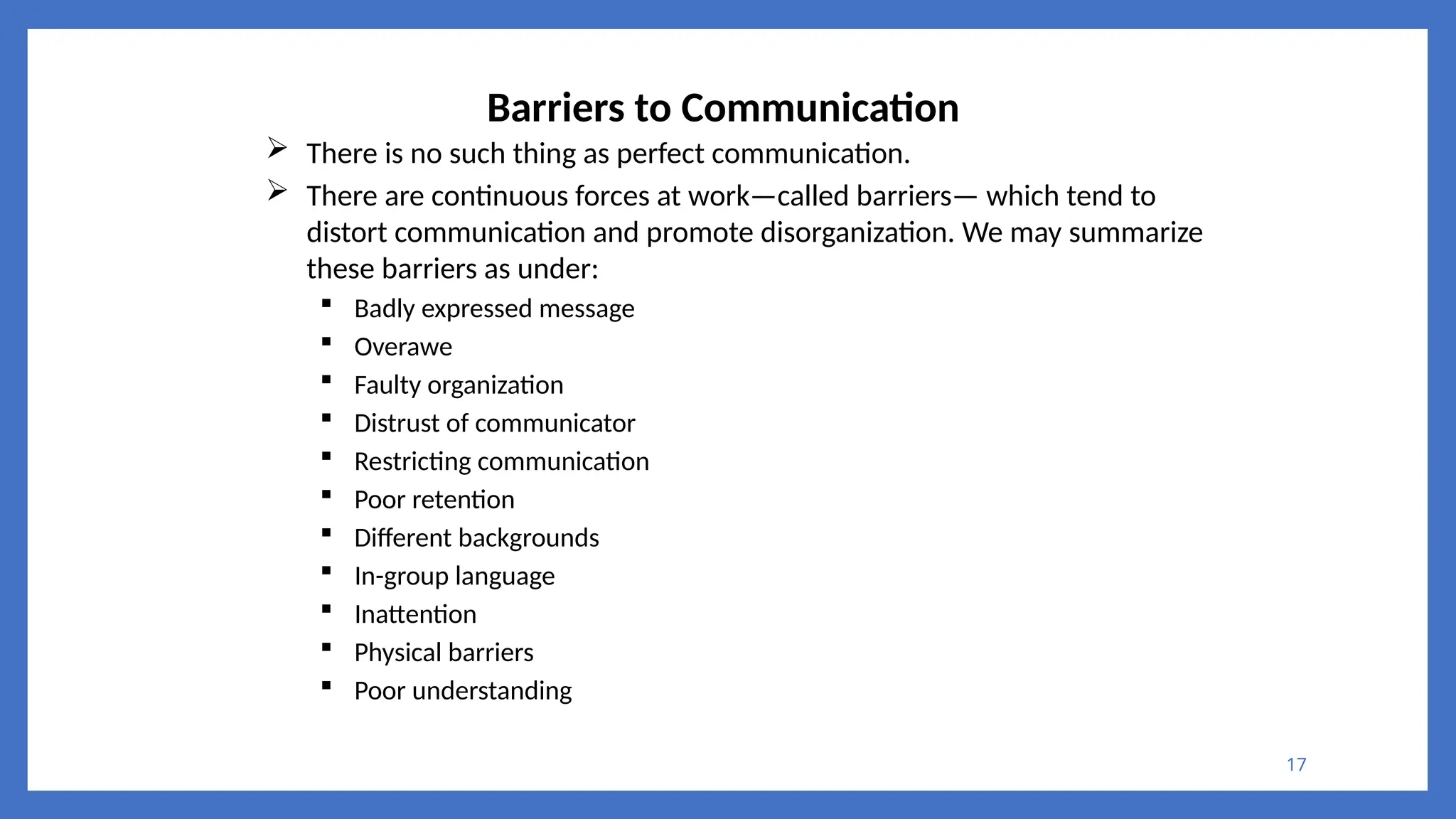 17
Barriers to Communication
 There is no such thing as perfect communication.
 There are continuous forces at work—called barriers— which tend to
distort communication and promote disorganization. We may summarize
these barriers as under:
 Badly expressed message
 Overawe
 Faulty organization
 Distrust of communicator
 Restricting communication
 Poor retention
 Different backgrounds
 In-group language
 Inattention
 Physical barriers
 Poor understanding
 