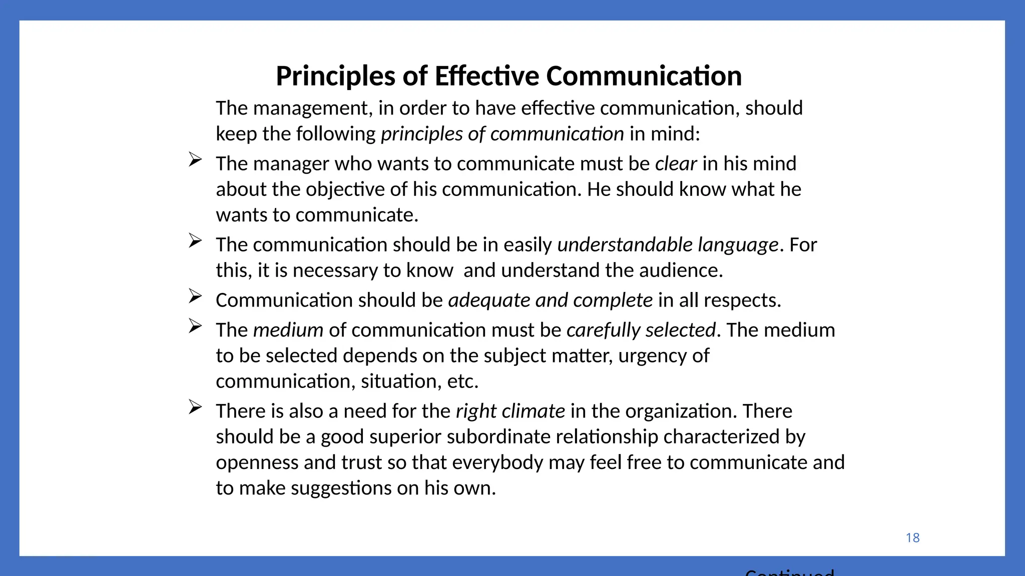 18
Principles of Effective Communication
The management, in order to have effective communication, should
keep the following principles of communication in mind:
 The manager who wants to communicate must be clear in his mind
about the objective of his communication. He should know what he
wants to communicate.
 The communication should be in easily understandable language. For
this, it is necessary to know and understand the audience.
 Communication should be adequate and complete in all respects.
 The medium of communication must be carefully selected. The medium
to be selected depends on the subject matter, urgency of
communication, situation, etc.
 There is also a need for the right climate in the organization. There
should be a good superior subordinate relationship characterized by
openness and trust so that everybody may feel free to communicate and
to make suggestions on his own.
 