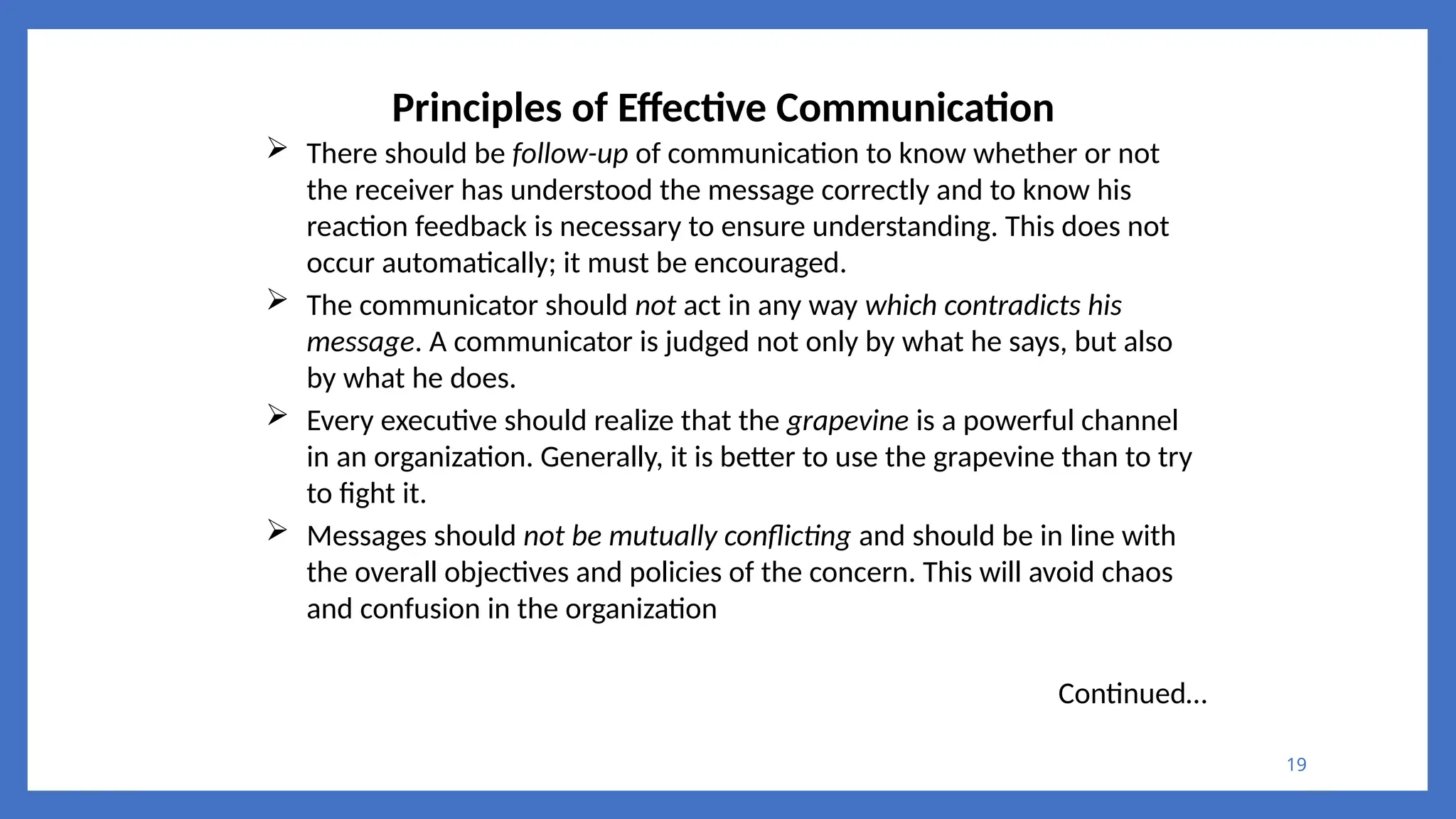 19
Principles of Effective Communication
 There should be follow-up of communication to know whether or not
the receiver has understood the message correctly and to know his
reaction feedback is necessary to ensure understanding. This does not
occur automatically; it must be encouraged.
 The communicator should not act in any way which contradicts his
message. A communicator is judged not only by what he says, but also
by what he does.
 Every executive should realize that the grapevine is a powerful channel
in an organization. Generally, it is better to use the grapevine than to try
to fight it.
 Messages should not be mutually conflicting and should be in line with
the overall objectives and policies of the concern. This will avoid chaos
and confusion in the organization
Continued…
 