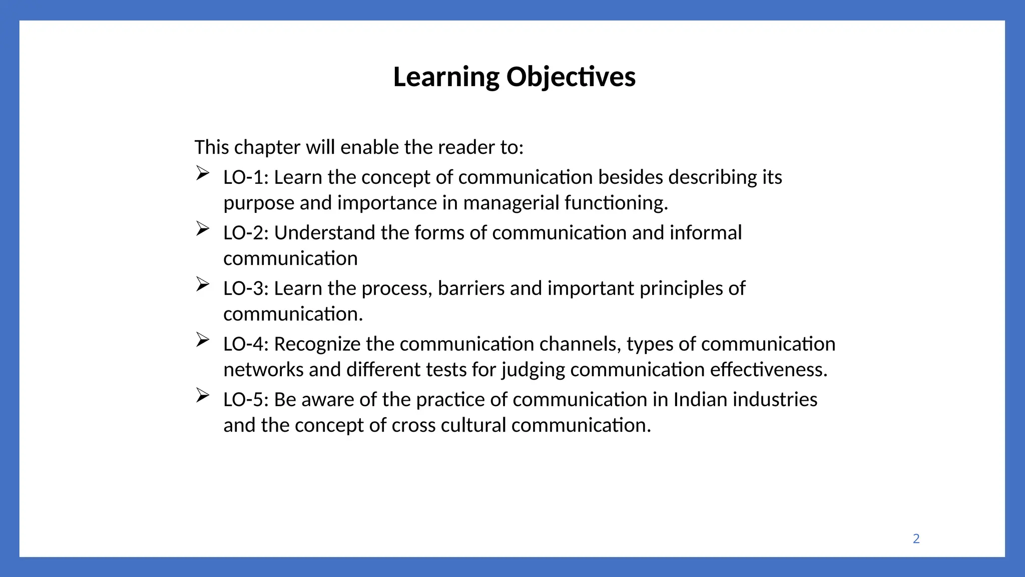 2
Learning Objectives
This chapter will enable the reader to:
 LO-1: Learn the concept of communication besides describing its
purpose and importance in managerial functioning.
 LO-2: Understand the forms of communication and informal
communication
 LO-3: Learn the process, barriers and important principles of
communication.
 LO-4: Recognize the communication channels, types of communication
networks and different tests for judging communication effectiveness.
 LO-5: Be aware of the practice of communication in Indian industries
and the concept of cross cultural communication.
 