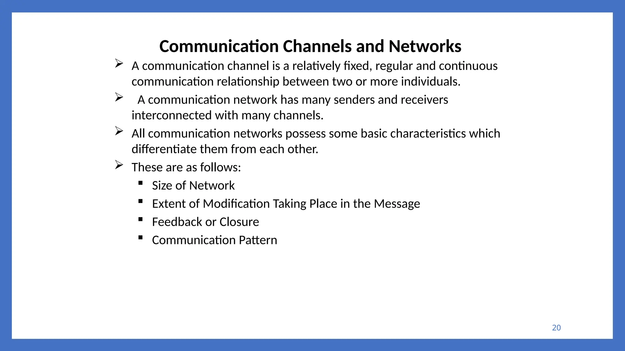 20
Communication Channels and Networks
 A communication channel is a relatively fixed, regular and continuous
communication relationship between two or more individuals.
 A communication network has many senders and receivers
interconnected with many channels.
 All communication networks possess some basic characteristics which
differentiate them from each other.
 These are as follows:
 Size of Network
 Extent of Modification Taking Place in the Message
 Feedback or Closure
 Communication Pattern
 