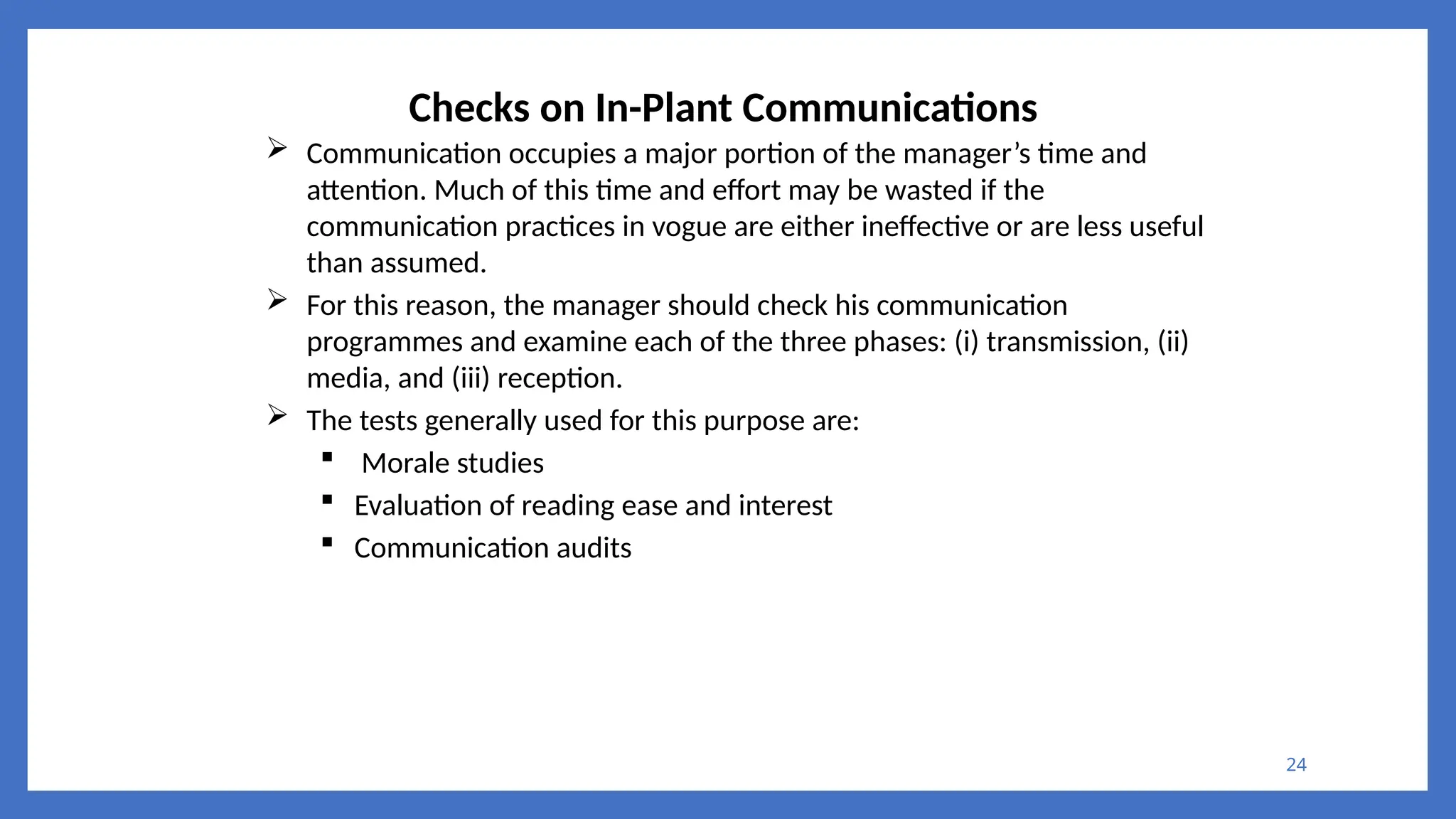 24
Checks on In-Plant Communications
 Communication occupies a major portion of the manager’s time and
attention. Much of this time and effort may be wasted if the
communication practices in vogue are either ineffective or are less useful
than assumed.
 For this reason, the manager should check his communication
programmes and examine each of the three phases: (i) transmission, (ii)
media, and (iii) reception.
 The tests generally used for this purpose are:
 Morale studies
 Evaluation of reading ease and interest
 Communication audits
 