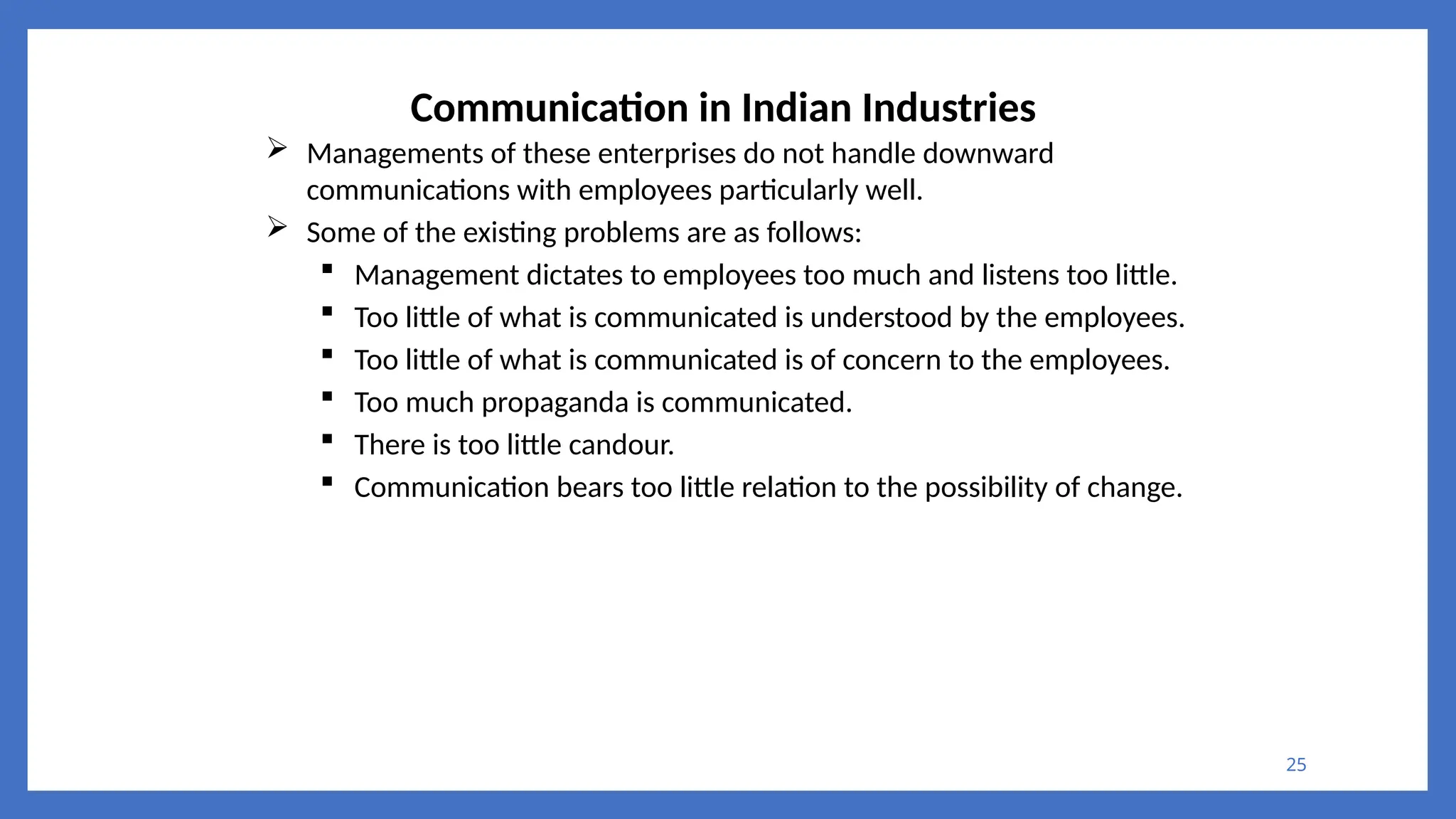 25
Communication in Indian Industries
 Managements of these enterprises do not handle downward
communications with employees particularly well.
 Some of the existing problems are as follows:
 Management dictates to employees too much and listens too little.
 Too little of what is communicated is understood by the employees.
 Too little of what is communicated is of concern to the employees.
 Too much propaganda is communicated.
 There is too little candour.
 Communication bears too little relation to the possibility of change.
 