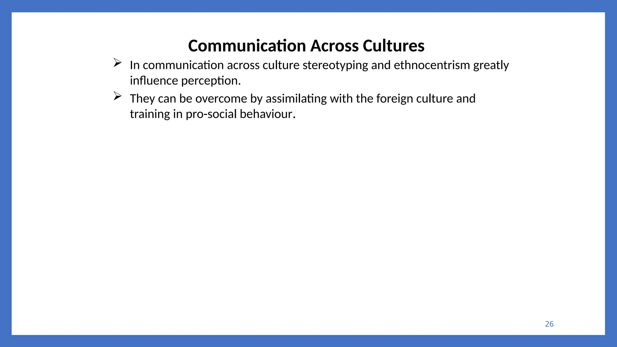 26
Communication Across Cultures
 In communication across culture stereotyping and ethnocentrism greatly
influence perception.
 They can be overcome by assimilating with the foreign culture and
training in pro-social behaviour.
 