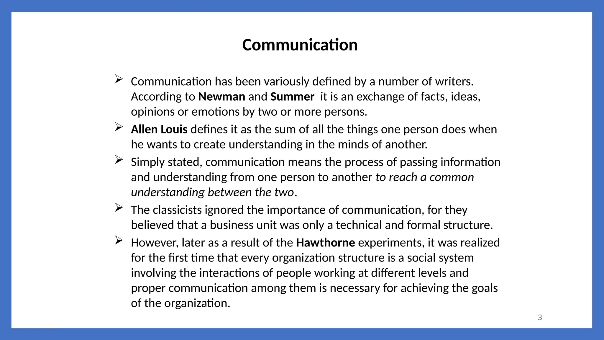 3
Communication
 Communication has been variously defined by a number of writers.
According to Newman and Summer it is an exchange of facts, ideas,
opinions or emotions by two or more persons.
 Allen Louis defines it as the sum of all the things one person does when
he wants to create understanding in the minds of another.
 Simply stated, communication means the process of passing information
and understanding from one person to another to reach a common
understanding between the two.
 The classicists ignored the importance of communication, for they
believed that a business unit was only a technical and formal structure.
 However, later as a result of the Hawthorne experiments, it was realized
for the first time that every organization structure is a social system
involving the interactions of people working at different levels and
proper communication among them is necessary for achieving the goals
of the organization.
 