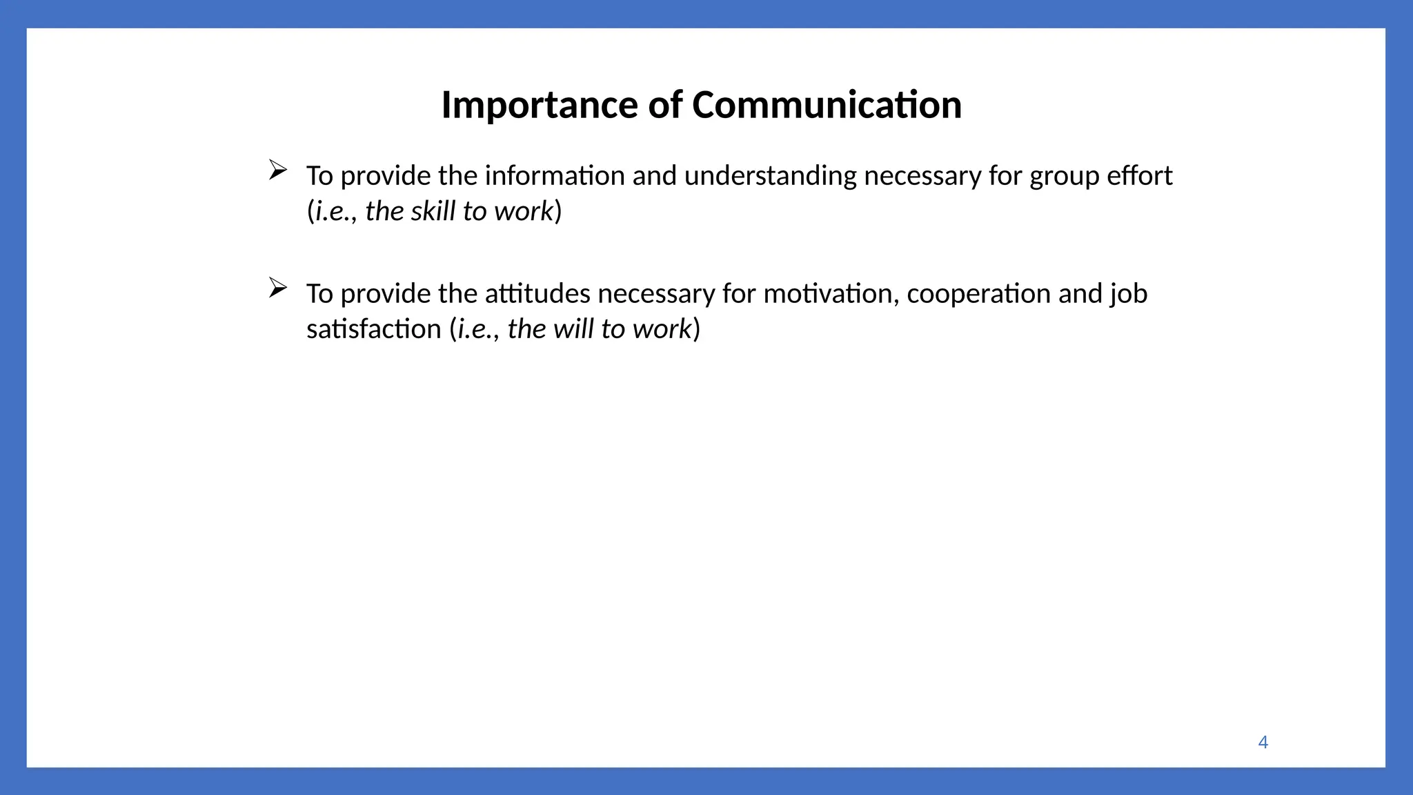 4
Importance of Communication
 To provide the information and understanding necessary for group effort
(i.e., the skill to work)
 To provide the attitudes necessary for motivation, cooperation and job
satisfaction (i.e., the will to work)
 