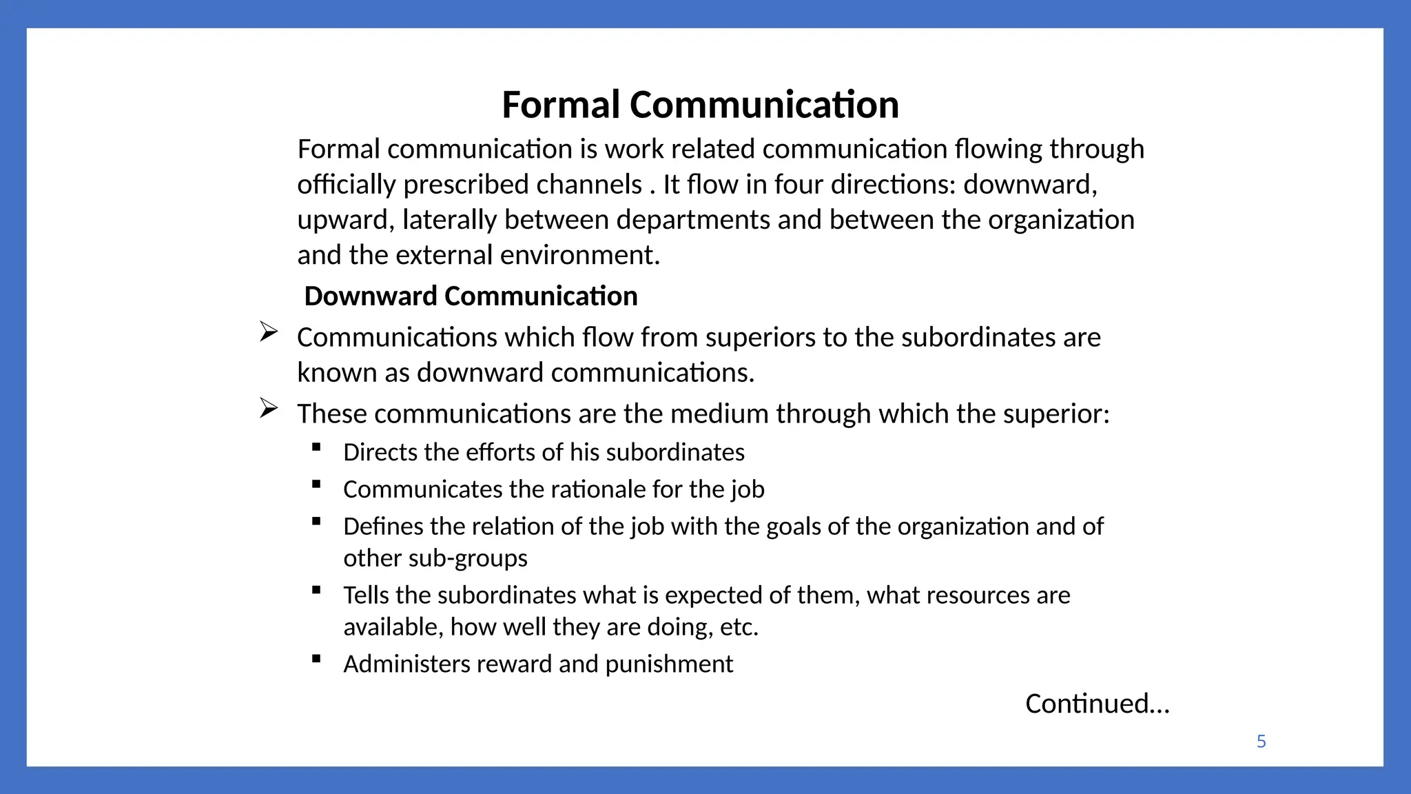5
Formal Communication
Formal communication is work related communication flowing through
officially prescribed channels . It flow in four directions: downward,
upward, laterally between departments and between the organization
and the external environment.
Downward Communication
 Communications which flow from superiors to the subordinates are
known as downward communications.
 These communications are the medium through which the superior:
 Directs the efforts of his subordinates
 Communicates the rationale for the job
 Defines the relation of the job with the goals of the organization and of
other sub-groups
 Tells the subordinates what is expected of them, what resources are
available, how well they are doing, etc.
 Administers reward and punishment
Continued…
 