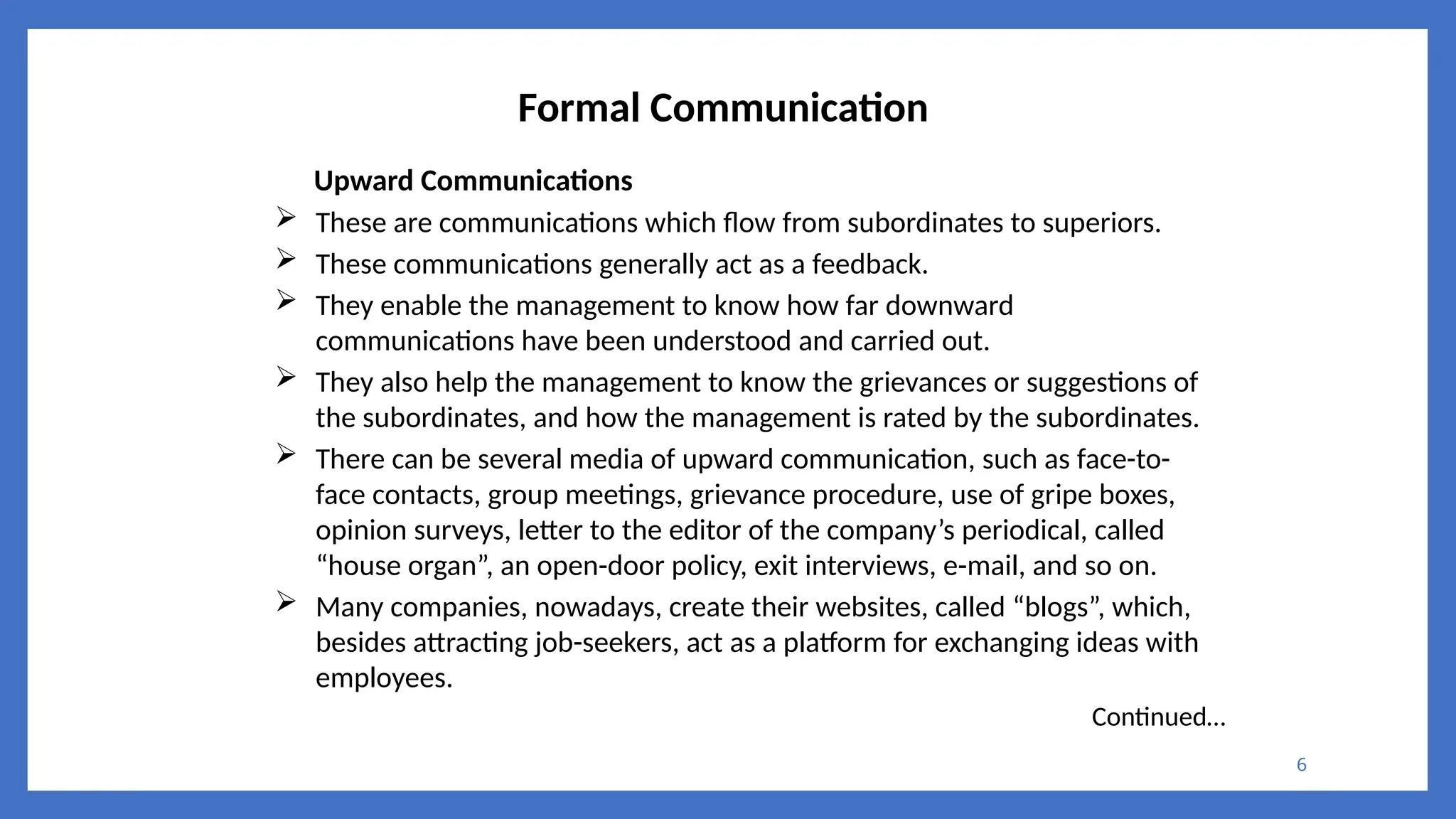6
Formal Communication
Upward Communications
 These are communications which flow from subordinates to superiors.
 These communications generally act as a feedback.
 They enable the management to know how far downward
communications have been understood and carried out.
 They also help the management to know the grievances or suggestions of
the subordinates, and how the management is rated by the subordinates.
 There can be several media of upward communication, such as face-to-
face contacts, group meetings, grievance procedure, use of gripe boxes,
opinion surveys, letter to the editor of the company’s periodical, called
“house organ”, an open-door policy, exit interviews, e-mail, and so on.
 Many companies, nowadays, create their websites, called “blogs”, which,
besides attracting job-seekers, act as a platform for exchanging ideas with
employees.
Continued…
 